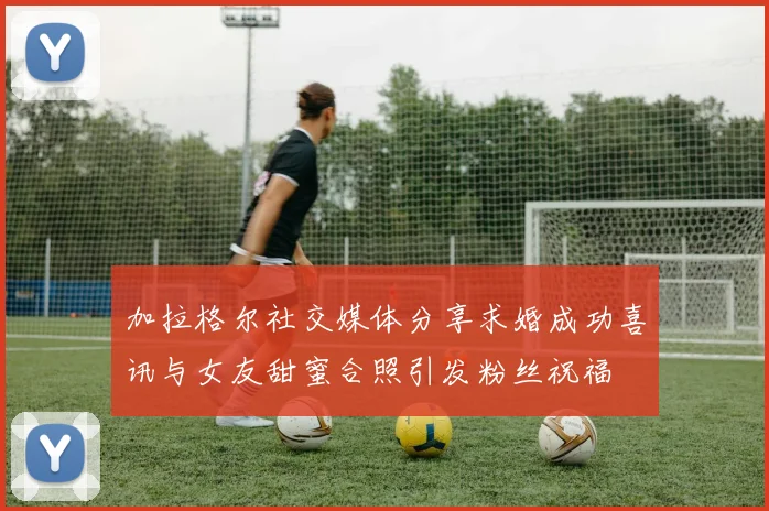 加拉格尔社交媒体分享求婚成功喜讯与女友甜蜜合照引发粉丝祝福