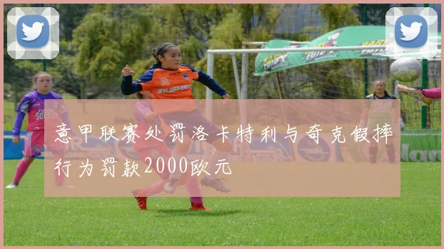 意甲联赛处罚洛卡特利与奇克假摔行为罚款2000欧元
