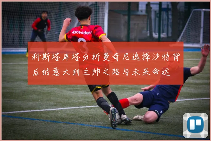 科斯塔库塔分析曼奇尼选择沙特背后的意大利主帅之路与未来命运