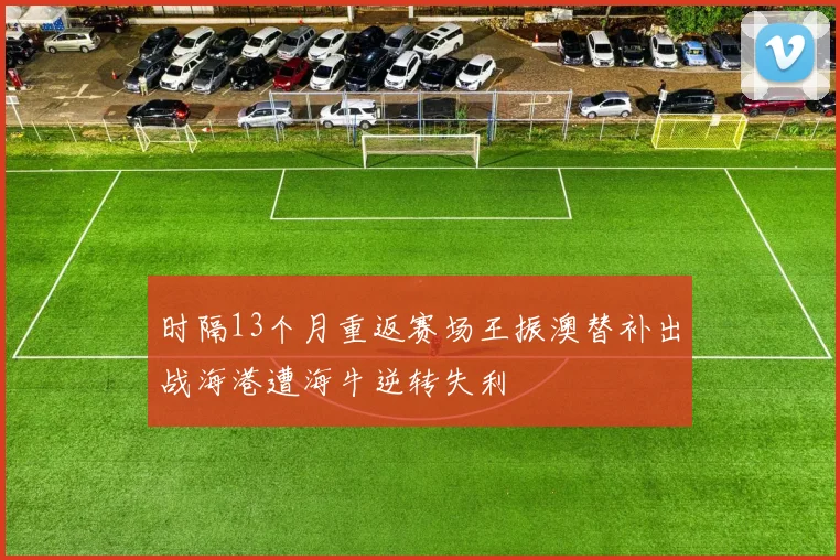 时隔13个月重返赛场王振澳替补出战海港遭海牛逆转失利