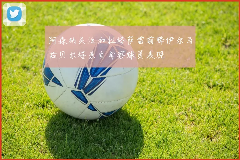阿森纳关注加拉塔萨雷前锋伊尔马兹贝尔塔亲自考察球员表现