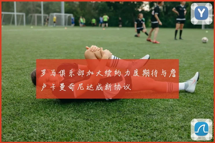 罗马俱乐部加大续约力度期待与詹卢卡曼奇尼达成新协议