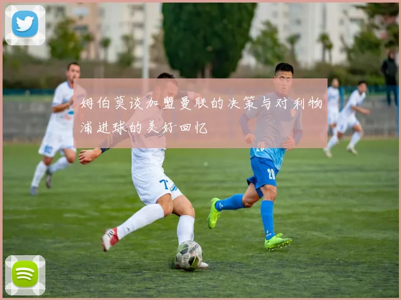 姆伯莫谈加盟曼联的决策与对利物浦进球的美好回忆